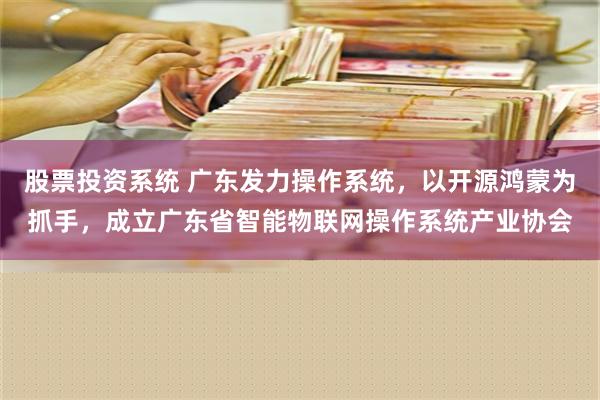 股票投资系统 广东发力操作系统，以开源鸿蒙为抓手，成立广东省智能物联网操作系统产业协会