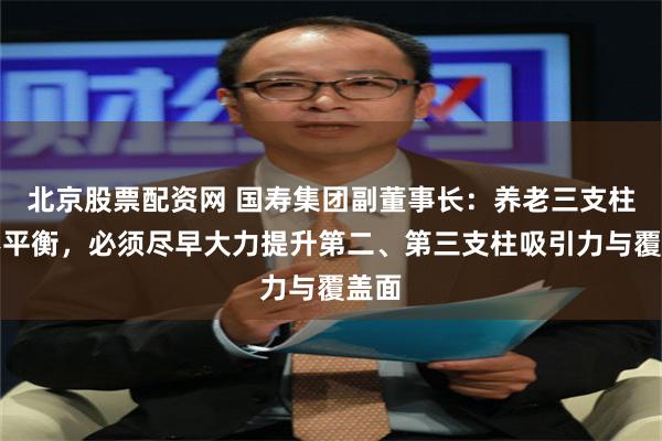 北京股票配资网 国寿集团副董事长：养老三支柱很不平衡，必须尽早大力提升第二、第三支柱吸引力与覆盖面