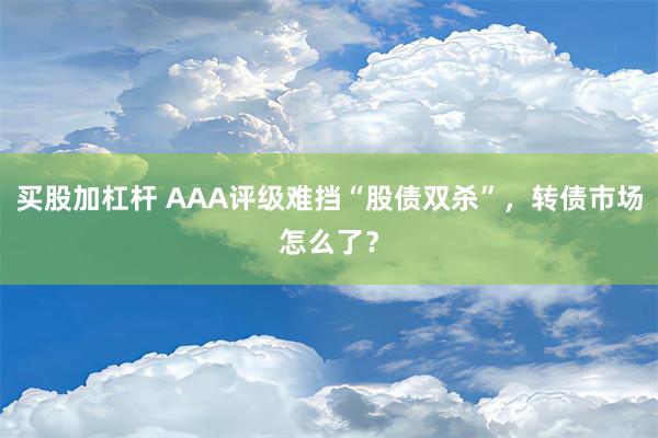 买股加杠杆 AAA评级难挡“股债双杀”，转债市场怎么了？