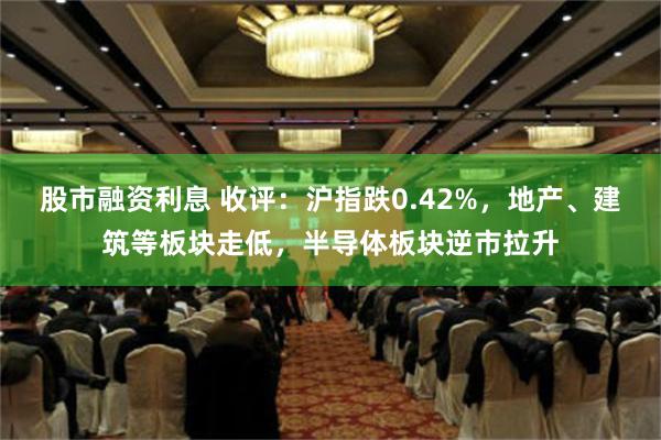 股市融资利息 收评：沪指跌0.42%，地产、建筑等板块走低，半导体板块逆市拉升