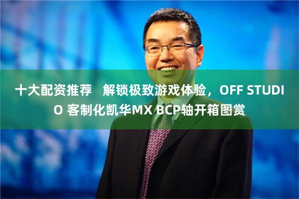 十大配资推荐   解锁极致游戏体验，OFF STUDIO 客制化凯华MX BCP轴开箱图赏