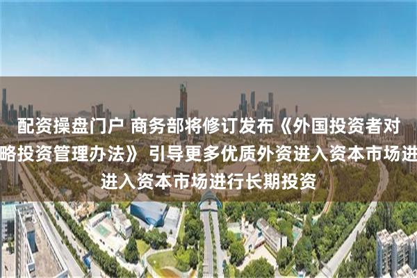 配资操盘门户 商务部将修订发布《外国投资者对上市公司战略投资管理办法》 引导更多优质外资进入资本市场进行长期投资