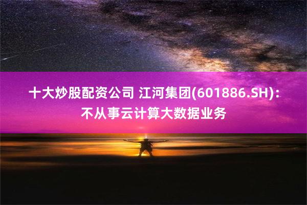 十大炒股配资公司 江河集团(601886.SH)：不从事云计算大数据业务