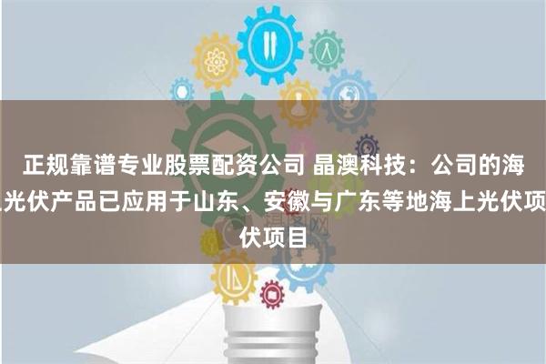 正规靠谱专业股票配资公司 晶澳科技：公司的海上光伏产品已应用于山东、安徽与广东等地海上光伏项目