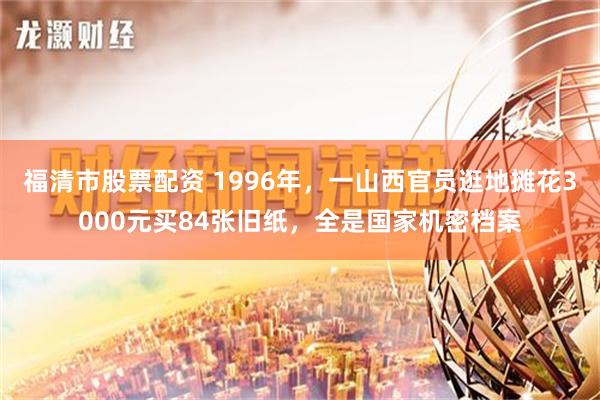 福清市股票配资 1996年，一山西官员逛地摊花3000元买84张旧纸，全是国家机密档案