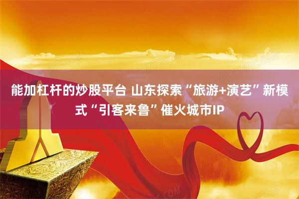 能加杠杆的炒股平台 山东探索“旅游+演艺”新模式“引客来鲁”催火城市IP