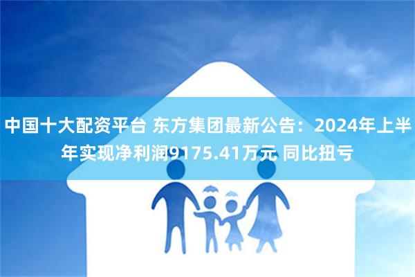 中国十大配资平台 东方集团最新公告：2024年上半年实现净利润9175.41万元 同比扭亏