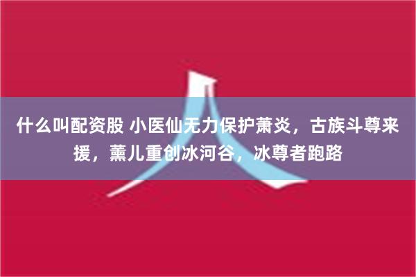 什么叫配资股 小医仙无力保护萧炎，古族斗尊来援，薰儿重创冰河谷，冰尊者跑路