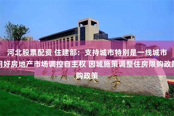 河北股票配资 住建部：支持城市特别是一线城市用好房地产市场调控自主权 因城施策调整住房限购政策