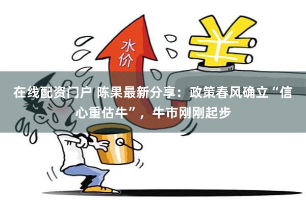 在线配资门户 陈果最新分享：政策春风确立“信心重估牛”，牛市刚刚起步