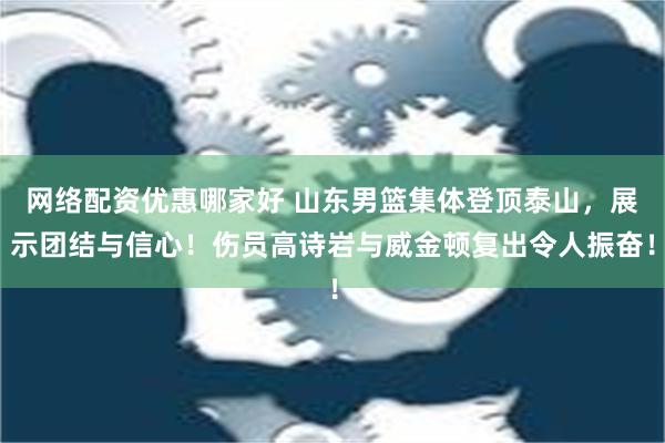 网络配资优惠哪家好 山东男篮集体登顶泰山，展示团结与信心！伤员高诗岩与威金顿复出令人振奋！