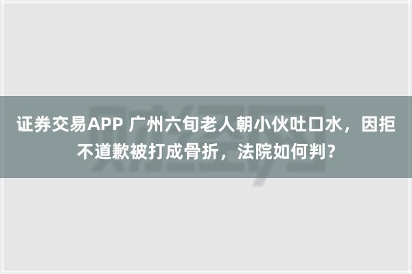 证券交易APP 广州六旬老人朝小伙吐口水，因拒不道歉被打成骨折，法院如何判？