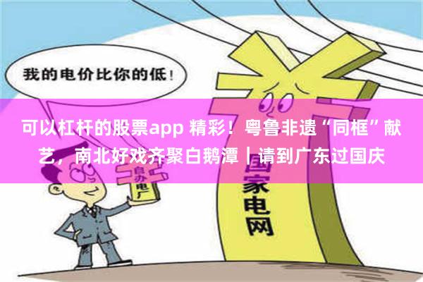 可以杠杆的股票app 精彩！粤鲁非遗“同框”献艺，南北好戏齐聚白鹅潭｜请到广东过国庆