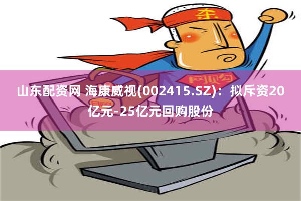 山东配资网 海康威视(002415.SZ)：拟斥资20亿元-25亿元回购股份