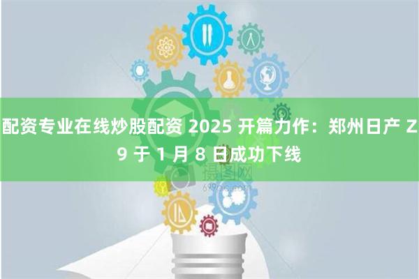 配资专业在线炒股配资 2025 开篇力作：郑州日产 Z9 于 1 月 8 日成功下线