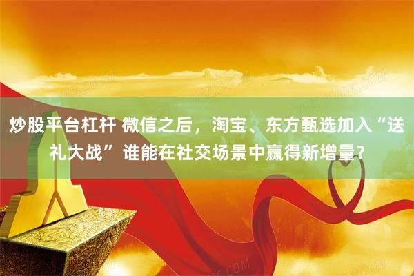 炒股平台杠杆 微信之后，淘宝、东方甄选加入“送礼大战” 谁能在社交场景中赢得新增量？