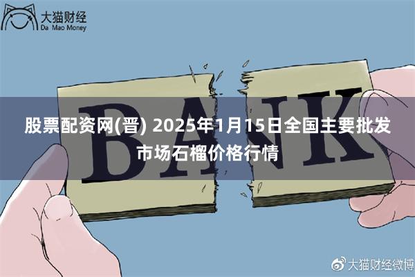 股票配资网(晋) 2025年1月15日全国主要批发市场石榴价格行情