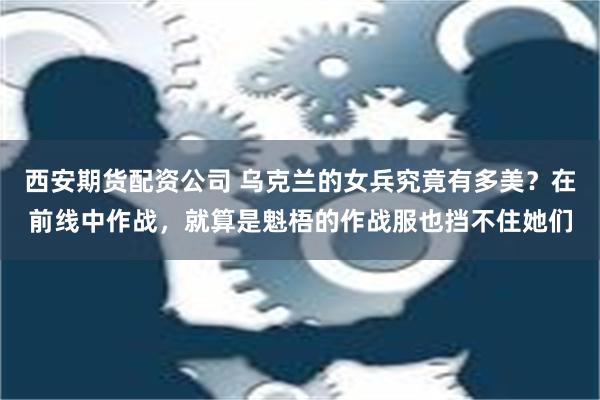 西安期货配资公司 乌克兰的女兵究竟有多美？在前线中作战，就算是魁梧的作战服也挡不住她们