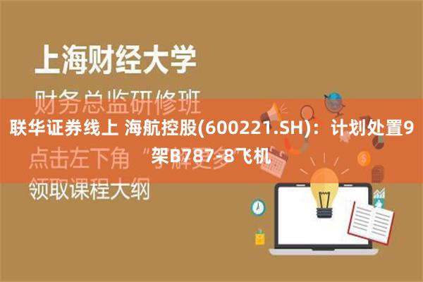 联华证券线上 海航控股(600221.SH)：计划处置9架B787-8飞机