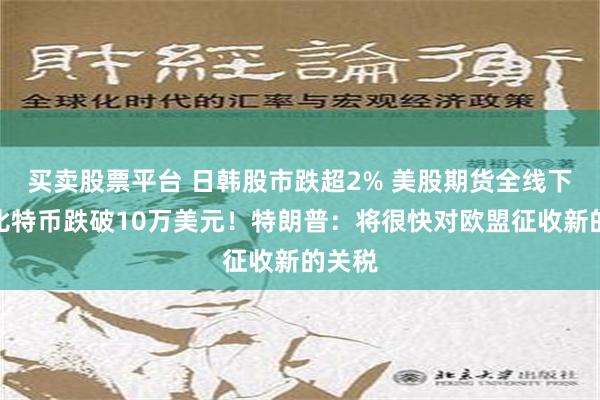 买卖股票平台 日韩股市跌超2% 美股期货全线下跌！比特币跌破10万美元！特朗普：将很快对欧盟征收新的关税